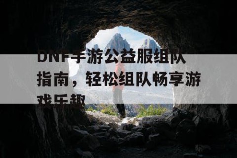 DNF手游公益服组队指南，轻松组队畅享游戏乐趣