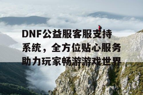 DNF公益服客服支持系统，全方位贴心服务助力玩家畅游游戏世界