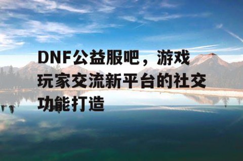 DNF公益服吧，游戏玩家交流新平台的社交功能打造