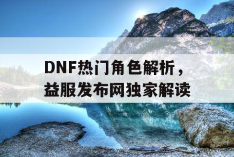 DNF热门角色解析，益服发布网独家解读