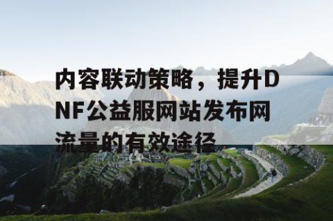 内容联动策略，提升DNF公益服网站发布网流量的有效途径