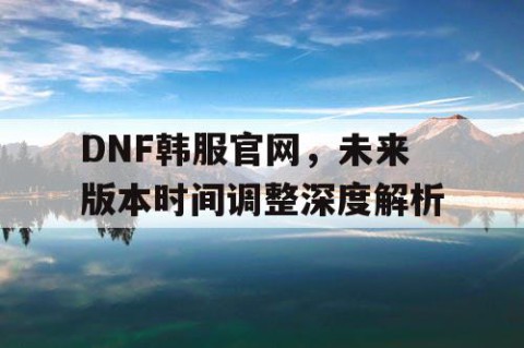 DNF韩服官网，未来版本时间调整深度解析