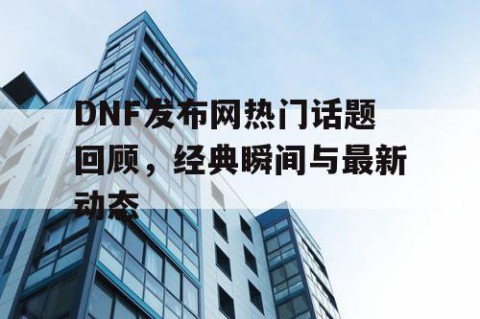 DNF发布网热门话题回顾，经典瞬间与最新动态