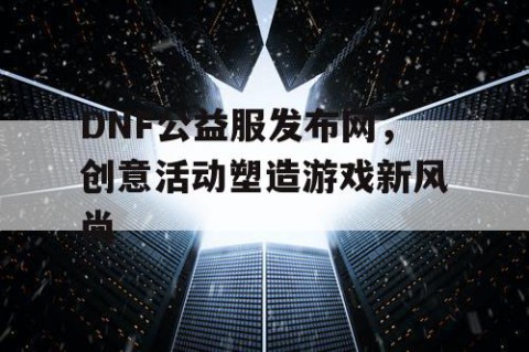 DNF公益服发布网，创意活动塑造游戏新风尚