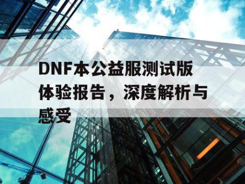 DNF本公益服测试版体验报告，深度解析与感受