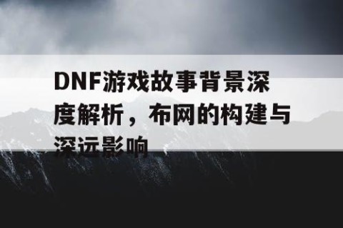 DNF游戏故事背景深度解析，布网的构建与深远影响