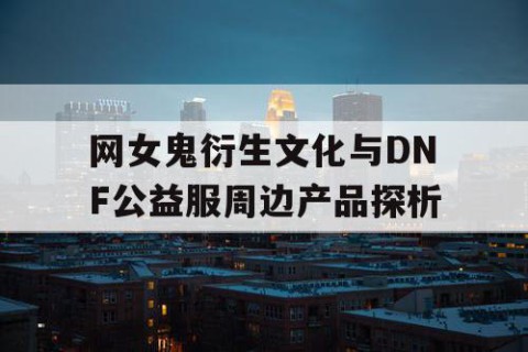 网女鬼衍生文化与DNF公益服周边产品探析