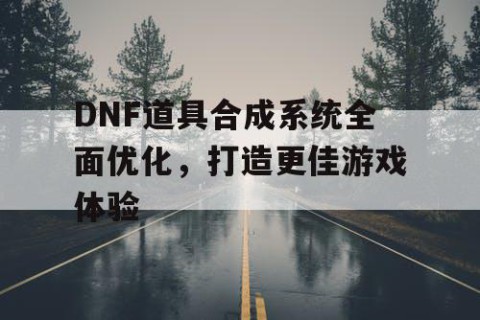 DNF道具合成系统全面优化，打造更佳游戏体验