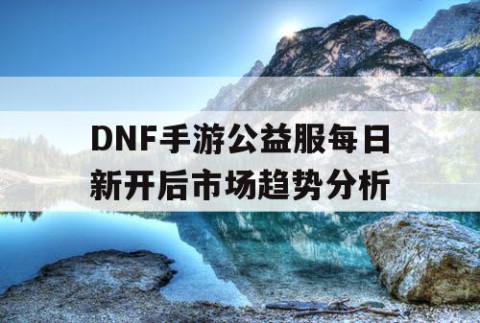 DNF手游公益服每日新开后市场趋势分析