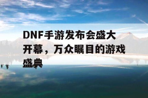 DNF手游发布会盛大开幕，万众瞩目的游戏盛典