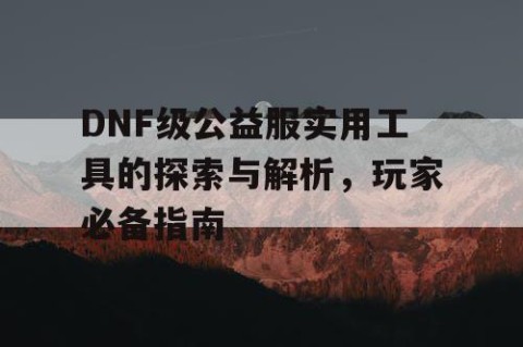 DNF级公益服实用工具的探索与解析，玩家必备指南