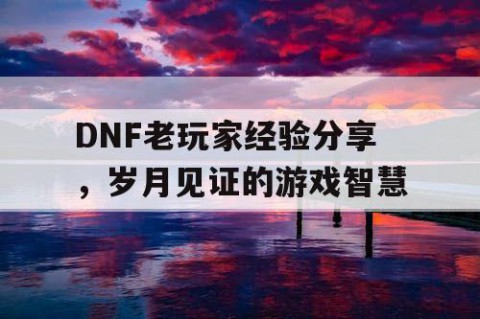 DNF老玩家经验分享，岁月见证的游戏智慧