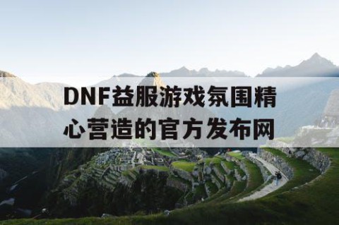 DNF益服游戏氛围精心营造的官方发布网