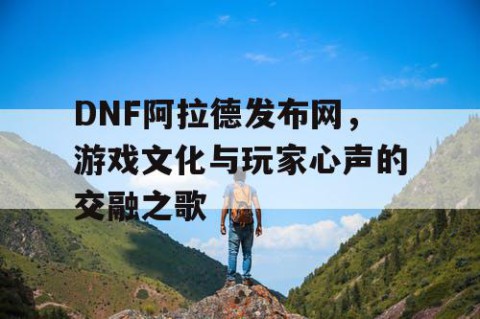 DNF阿拉德发布网，游戏文化与玩家心声的交融之歌