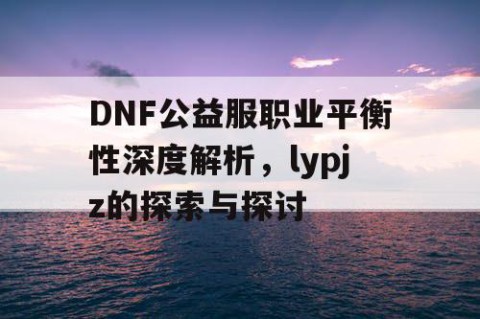 DNF公益服职业平衡性深度解析，lypjz的探索与探讨