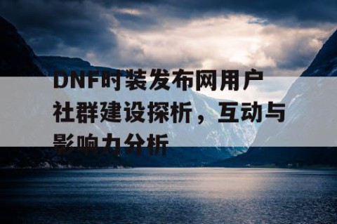 DNF时装发布网用户社群建设探析，互动与影响力分析