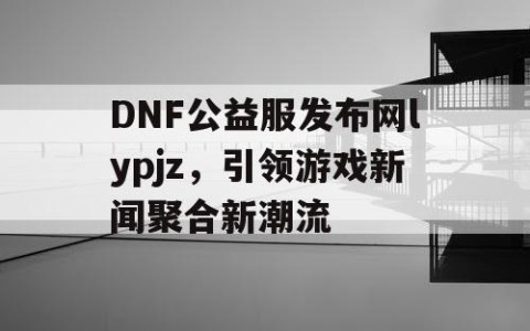 DNF公益服发布网lypjz，引领游戏新闻聚合新潮流