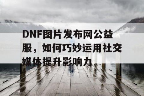 DNF图片发布网公益服，如何巧妙运用社交媒体提升影响力