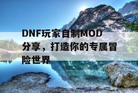 DNF玩家自制MOD分享，打造你的专属冒险世界