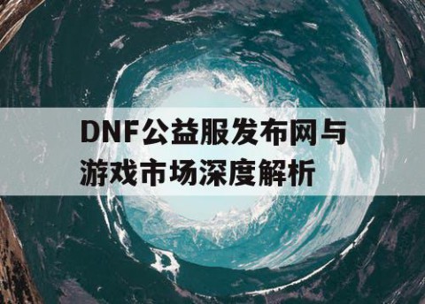 DNF公益服发布网与游戏市场深度解析