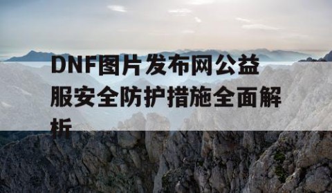 DNF图片发布网公益服安全防护措施全面解析