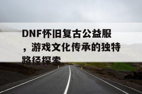 DNF怀旧复古公益服，游戏文化传承的独特路径探索