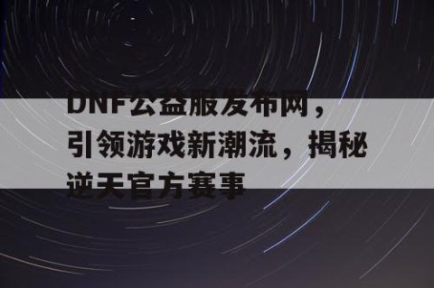 DNF公益服发布网，引领游戏新潮流，揭秘逆天官方赛事