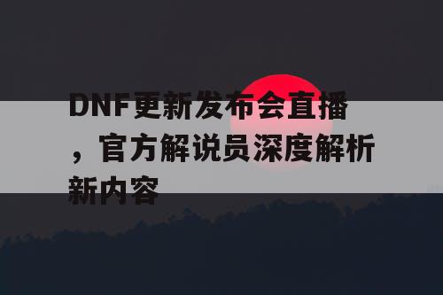 DNF更新发布会直播，官方解说员深度解析新内容