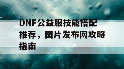 DNF公益服技能搭配推荐，图片发布网攻略指南