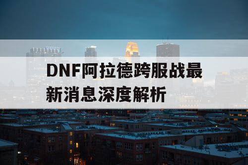 DNF阿拉德跨服战最新消息深度解析