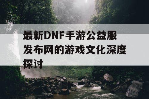 最新DNF手游公益服发布网的游戏文化深度探讨