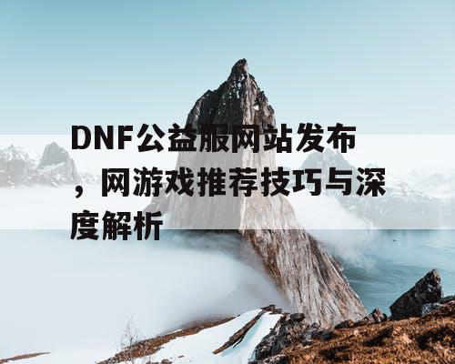 DNF公益服网站发布，网游戏推荐技巧与深度解析