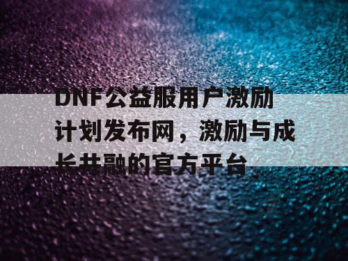 DNF公益服用户激励计划发布网	，激励与成长共融的官方平台