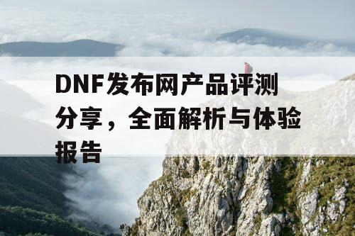 DNF发布网产品评测分享	，全面解析与体验报告