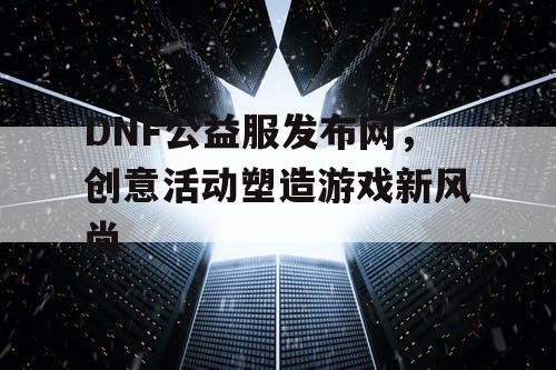 DNF公益服发布网，创意活动塑造游戏新风尚