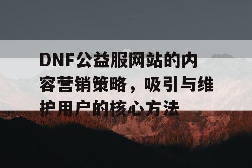 DNF公益服网站的内容营销策略，吸引与维护用户的核心方法