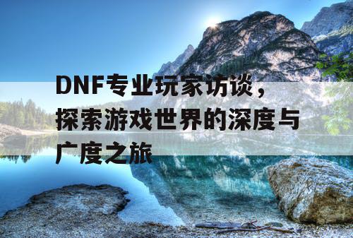 DNF专业玩家访谈，探索游戏世界的深度与广度之旅