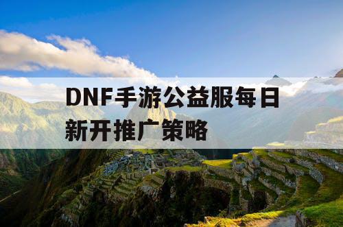 DNF手游公益服每日新开推广策略