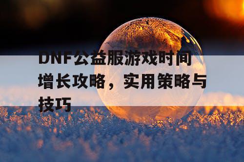 DNF公益服游戏时间增长攻略，实用策略与技巧