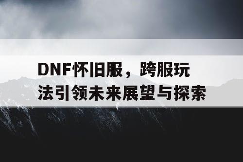 DNF怀旧服，跨服玩法引领未来展望与探索