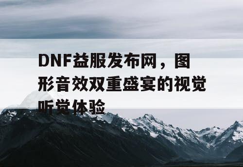 DNF益服发布网，图形音效双重盛宴的视觉听觉体验