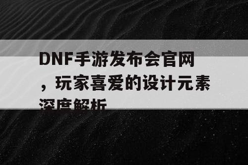 DNF手游发布会官网，玩家喜爱的设计元素深度解析