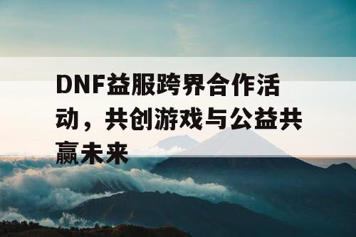 DNF益服跨界合作活动，共创游戏与公益共赢未来