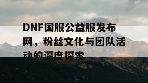 DNF国服公益服发布网	，粉丝文化与团队活动的深度探索