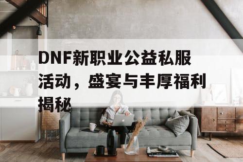 DNF新职业公益私服活动，盛宴与丰厚福利揭秘