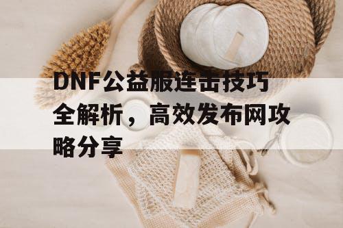 DNF公益服连击技巧全解析，高效发布网攻略分享