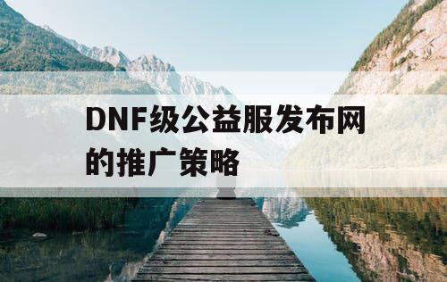 DNF级公益服发布网的推广策略