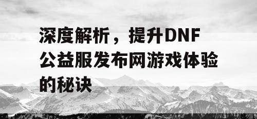 深度解析，提升DNF公益服发布网游戏体验的秘诀