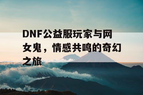 DNF公益服玩家与网女鬼	，情感共鸣的奇幻之旅