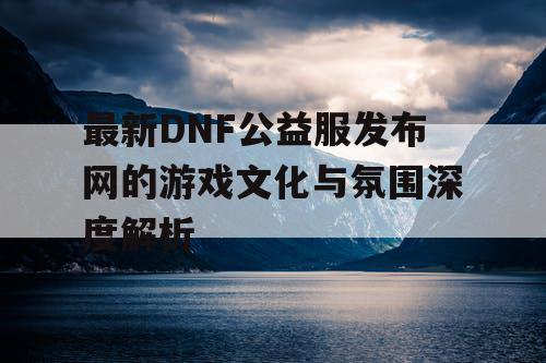 最新DNF公益服发布网的游戏文化与氛围深度解析